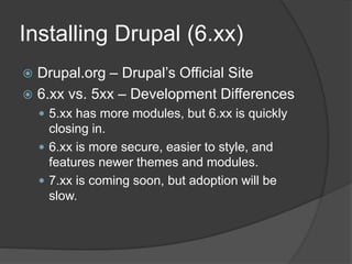 Installing Drupal (6.xx)
 Drupal.org – Drupal’s Official Site
 6.xx vs. 5xx – Development Differences
 5.xx has more modules, but 6.xx is quickly
closing in.
 6.xx is more secure, easier to style, and
features newer themes and modules.
 7.xx is coming soon, but adoption will be
slow.
 