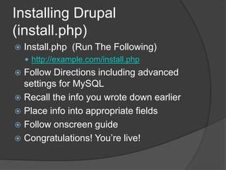 Installing Drupal
(install.php)
 Install.php (Run The Following)
 http://example.com/install.php
 Follow Directions including advanced
settings for MySQL
 Recall the info you wrote down earlier
 Place info into appropriate fields
 Follow onscreen guide
 Congratulations! You’re live!
 