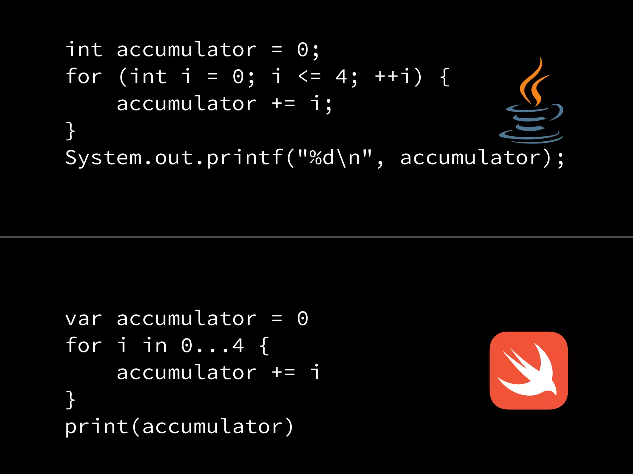 int accumulator = 0;
for (int i = 0; i <= 4; ++i) {
accumulator += i;
}
System.out.printf("%dn", accumulator);
var accumulator = 0
for i in 0...4 {
accumulator += i
}
print(accumulator)
 