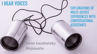 I HEAR VOICES
karen kaushansky
@kjkausha
EXPLORATIONS OF
MULTI-DEVICE
EXPERIENCES WITH
CONVERSATIONAL
ASSISTANTS
 