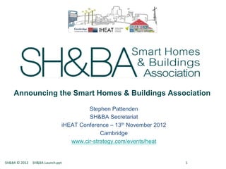 Announcing the Smart Homes & Buildings Association

                                                                                      Stephen Pattenden
                                                                                      SH&BA Secretariat
                                                                             iHEAT Conference – 13th November 2012
                                                                                           Cambridge
                                                                                www.cir-strategy.com/events/heat


SH&BA	
  ©	
  2012	
  	
  	
  	
  	
  SH&BA-­‐Launch.ppt	
  	
  	
  	
  	
  	
  	
  	
   	
     	
     	
     	
     	
     	
  1	
  
 