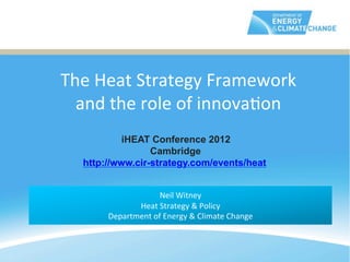 The	
  Heat	
  Strategy	
  Framework	
  
	
       and	
  the	
  role	
  of	
  innova@on	
  
	
  
                    iHEAT Conference 2012
	
                        Cambridge
           http://www.cir-strategy.com/events/heat
	
  
                                        	
  
                                Neil	
  Witney	
  
                       Heat	
  Strategy	
  &	
  Policy	
  	
  
                Department	
  of	
  Energy	
  &	
  Climate	
  Change	
  
                                        	
  
 