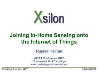 Joining In-Home Sensing onto
            the Internet of Things
                                  Russell Haggar
                                 iHEAT Conference 2012
                               13 November 2012 Cambridge
                              www.cir-strategy.com/events/heat
Whole Home, Every Home M2M™                                      © Xsilon Ltd 2012
 