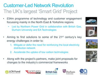 Customer-Led Network Revolution
  The UK’s largest ‘Smart Grid’ Project
•  £54m programme of technology and customer engagement
   focussing mainly in the North East & Yorkshire regions
        •     Led by Northern Power Grid in collaboration with British Gas,
              Durham University and EA Technologies

•  Aiming to find solutions to some of the 21st century’s key
   energy challenges in order to:
             1.  Mitigate or defer the need for reinforcing the local electricity
                 distribution network
             2.  Accelerate the uptake of low carbon technologies

•  Along with the project’s partners, make joint proposals for
   changes to the industry’s commercial frameworks
	
  

       Slide 17
                                                                                    Industry
 