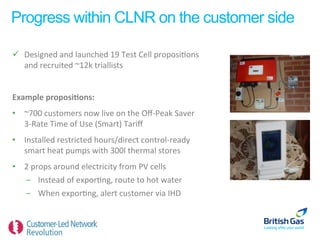 Progress within CLNR on the customer side

ü  Designed	
  and	
  launched	
  19	
  Test	
  Cell	
  proposi6ons	
  
    and	
  recruited	
  ~12k	
  triallists	
  


Example	
  proposi=ons:	
  	
  
•  ~700	
  customers	
  now	
  live	
  on	
  the	
  Oﬀ-­‐Peak	
  Saver	
  
   3-­‐Rate	
  Time	
  of	
  Use	
  (Smart)	
  Tariﬀ	
  	
  
•  Installed	
  restricted	
  hours/direct	
  control-­‐ready	
  
   smart	
  heat	
  pumps	
  with	
  300l	
  thermal	
  stores	
  
•  2	
  props	
  around	
  electricity	
  from	
  PV	
  cells	
  
   –  Instead	
  of	
  expor6ng,	
  route	
  to	
  hot	
  water	
  
   –  When	
  expor6ng,	
  alert	
  customer	
  via	
  IHD	
  
 