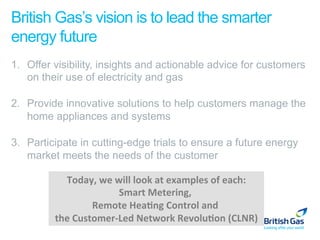 British Gas’s vision is to lead the smarter
energy future
1.  Offer visibility, insights and actionable advice for customers
    on their use of electricity and gas

2.  Provide innovative solutions to help customers manage the
    home appliances and systems

3.  Participate in cutting-edge trials to ensure a future energy
    market meets the needs of the customer

           Today,	
  we	
  will	
  look	
  at	
  examples	
  of	
  each:
                                                                       	
  
                            Smart	
  Metering,	
     	
  
                    Remote	
  Hea=ng	
  Control	
  and	
       	
  
         the	
  Customer-­‐Led	
  Network	
  Revolu=on	
  (CLNR)
 