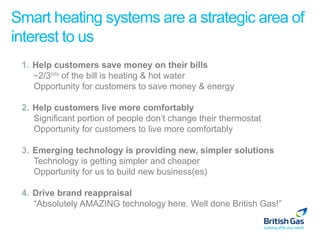 Smart heating systems are a strategic area of
interest to us
 1.  Help customers save money on their bills
     ~2/3rds of the bill is heating & hot water
     Opportunity for customers to save money & energy

 2.  Help customers live more comfortably
     Significant portion of people don’t change their thermostat
     Opportunity for customers to live more comfortably

 3.  Emerging technology is providing new, simpler solutions
     Technology is getting simpler and cheaper
     Opportunity for us to build new business(es)

 4.  Drive brand reappraisal
     “Absolutely AMAZING technology here. Well done British Gas!”
 