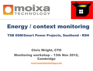 Energy / context monitoring
TSB DSM/Smart Power Projects, Southend - RSH



            Chris Wright, CTO
   Monitoring workshop – 13th Nov 2012,
                Cambridge
            www.moixatechnology.com
 