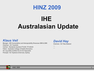 [object Object],HINZ 2009 Klaus Veil Manager - IHE Connectathon and Interoperability Showcase 2008 & 2009 Chairman - HL7 Australia CoChair - Standards Australia IT14-06 / IT14-06-03 Fellow - Australian College of Health Informatics HL7.org (USA) Certified V2.4 & V2.5 Specialist Principal - HL7 Systems & Services, Sydney David Hay Chairman - HL7 New Zealand .... .... 