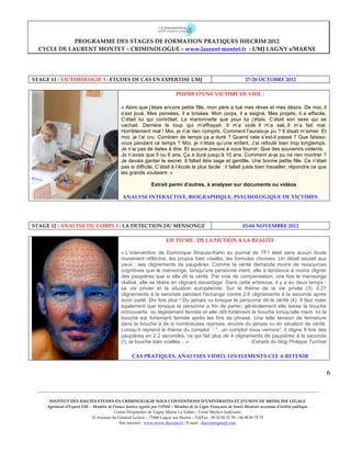  
                         PROGRAMME  DES  STAGES  DE  FORMATION  PRATIQUES  IHECRIM  2012      
            CYCLE  DE  LAURENT  MONTET  –  CRIMINOLOGUE  –  www.laurent-­‐‑montet.fr    -­‐‑  UMJ  LAGNY  s/MARNE  

  
  
          STAGE  11  :  VICTIMOLOGIE  3  :  ETUDES  DE  CAS  EN  EXPERTISE  UMJ                                                          27-­‐‑28  OCTOBRE  2012  
  
                                                                                          POEME  D’UNE  VICTIME  DE  VIOL  :  
                                                                                                                  
                                                              « Alors que j’étais encore petite fille, mon père a tué mes rêves et mes désirs. De moi, il
                                                              s’est joué, Mes pensées, il a brisées. Mon corps, il a saigné, Mes projets, il a effacés.
                                                              C’était lui qui contrôlait. La marionnette que pour lui j’étais. C’était son sexe qui se
                                                              cachait. Derrière le loup qui m’effrayait. Il m’a violé. Il m’a sali, Il m’a fait mal.
                                                              Horriblement mal ! Moi, je n’ai rien compris, Comment l’aurais-je pu ? Il disait m’aimer. Et
                                                              moi, je l’ai cru. Combien de temps ça a duré ? Quand cela s’est-il passé ? Que faisiez-
                                                              vous pendant ce temps ? Moi, je n’étais qu’une enfant, J’ai refoulé bien trop longtemps.
                                                              Je n’ai pas de dates à dire. Et aucune preuve à vous fournir. Que des souvenirs violents.
                                                              Je n’avais que 5 ou 6 ans, Ça a duré jusqu’à 10 ans. Comment ai-je pu ne rien montrer ?
                                                              Je devais garder le secret. Il fallait être sage et gentille, Une bonne petite fille. Ce n’était
                                                              pas si difficile, C’était à l’école le plus facile : il fallait juste bien travailler, répondre ce que
                                                              les grands voulaient. »

                                                                                Extrait parmi d’autres, à analyser sur documents ou vidéos

                                                               ANALYSE  INTERACTIVE,  BIOGRAPHIQUE,  PSYCHOLOGIQUE  DE  VICTIMES  
                                                                 
       
  
  
          STAGE  12  :  ANALYSE  DU  CORPS  3  :  LA  DETECTION  DU  MENSONGE                                                          03-­‐‑04  NOVEMBRE  2012  
  
                                                                                         LIE  TO  ME  :  DE  LA  FICTION  A  LA  REALITE  

                                                              « L’intervention de Dominique Strauss-Kahn au journal de TF1 était sans aucun doute
                                                              murement réfléchie, les propos bien ciselés, les formules choisies. Un détail sautait aux
                                                              yeux : ses clignements de paupières. Comme la vérité demande moins de ressources
                                                              cognitives que le mensonge, lorsqu'une personne ment, elle a tendance à moins cligner
                                                              des paupières que si elle dit la vérité. Par voie de compensation, une fois le mensonge
                                                              réalisé, elle se libère en clignant davantage. Dans cette entrevue, il y a eu deux temps :
                                                              sa vie privée et la situation européenne. Sur le thème de la vie privée (3). 0.27
                                                              clignements à la seconde pendant l'échange contre 2.6 clignements à la seconde après
                                                              avoir parlé. Dix fois plus ! Du jamais vu lorsque la personne dit la vérité (4). Il faut noter
                                                              également que lorsque la personne a fini de parler, généralement elle laisse la bouche
                                                              entrouverte ou légèrement fermée et elle clôt fortement la bouche lorsqu'elle ment. Ici la
                                                              bouche est fortement fermée après les fins de phrase. Une telle tension de fermeture
                                                              dans la bouche à de si nombreuses reprises, encore du jamais vu en situation de vérité.
                                                              Lorsqu’il reprend le thème du complot : "...un complot nous verrons", il cligne 9 fois des
                                                              paupières en 2.2 secondes, ce qui fait plus de 4 clignements de paupières à la seconde
                                                              (!), la bouche bien scellée... »                          Extraits du blog Philippe Turchet


                                                                     CAS  PRATIQUES,  ANALYSES  VIDEO,  LES  ELEMENTS-­‐‑CLE  A  RETENIR  
  
                                                                                                                                                                                         6
                                                                                                    
                                                                                                    
            ____________________________________________________________________________________________________________________________________________  
                                                                                                    
                  INSTITUT  DES  HAUTES  ETUDES  EN  CRIMINOLOGIE  SOUS  CONVENTIONS  D’UNIVERSITES  ET  D’UNITE  DE  MEDECINE  LEGALE  
                 Agrément  d’Expert  OIE  –  Membre  de  France  Justice  agréée  par  l’ONU  –  Membre  de  la  Ligue  Française  de  Santé  Mentale  reconnue  d’utilité  publique  
                                                         Centre  Hospitalier  de  Lagny  Marne  La  Vallée  –  Unité  Médico-­‐‑Judiciaire  
                                           31  Avenue  du  Général  Leclerc  –  77400  Lagny  sur  Marne  –  Tél/Fax  :  09  52  82  21  78  –  06  98  85  75  75  
                                                            Site  internet  :  www.www.ihecrim.fr  /  E-­‐‑mail  :  ihecrim@gmail.com  
 