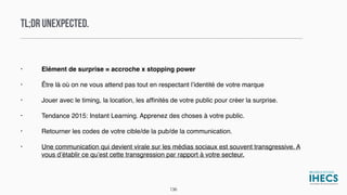 TL;DR UNEXPECTED.
• Elément de surprise = accroche x stopping power
• Être là où on ne vous attend pas tout en respectant l’identité de votre marque
• Jouer avec le timing, la location, les afﬁnités de votre public pour créer la surprise.
• Tendance 2015: Instant Learning. Apprenez des choses à votre public.
• Retourner les codes de votre cible/de la pub/de la communication.
• Une communication qui devient virale sur les médias sociaux est souvent transgressive. A
vous d’établir ce qu’est cette transgression par rapport à votre secteur.
136
 