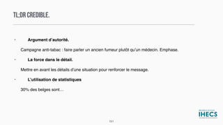TL;DR CREDIBLE.
• Argument d’autorité.
Campagne anti-tabac : faire parler un ancien fumeur plutôt qu’un médecin. Emphase.
• La force dans le détail.
Mettre en avant les détails d’une situation pour renforcer le message.
• L’utilisation de statistiques
30% des belges sont…
151
 