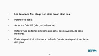 • Les émotions font réagir : on aime ou on aime pas.
• Polariser le débat
• Jouer sur l’identité (tribu, appartenance)
• Refaire vivre certaines émotions aux gens, des souvenirs, de bons
moments.
• Parler du produit directement < parler de l’incidence du produit sur la vie
des gens
161
 