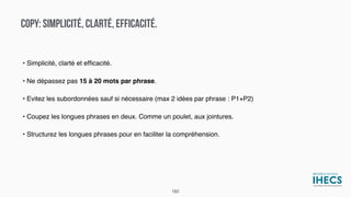 COPY: SIMPLICITÉ, CLARTÉ, EFFICACITÉ.
• Simplicité, clarté et efﬁcacité.
• Ne dépassez pas 15 à 20 mots par phrase.
• Evitez les subordonnées sauf si nécessaire (max 2 idées par phrase : P1+P2)
• Coupez les longues phrases en deux. Comme un poulet, aux jointures.
• Structurez les longues phrases pour en faciliter la compréhension.
182
 