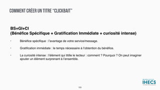 COMMENT CRÉER UN TITRE “CLICKBAIT”
BS+GI+CI
(Bénéﬁce Spéciﬁque + Gratiﬁcation Immédiate + curiosité intense)
• Bénéﬁce spéciﬁque : l’avantage de votre service/message.
• Gratiﬁcation immédiate : le temps nécessaire à l’obtention du bénéﬁce.
• La curiosité intense : l’élément qui titille le lecteur : comment ? Pourquoi ? On peut imaginer
ajouter un élément surprenant à l’ensemble.
185
 