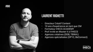 #BIO
LAURENT RIGHETTI
• Directeur Créatif Content
• 10 ans d’expérience en tant que CM
• Formateur IHECS ACADEMY
• Prof invité en Master II à l’IHECS
• Agences créatives (DDB, TBWA)
• Agences spécialisées (OP1C, BeConnect)
2
 