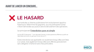 AVANT DE LANCER UN CONCOURS…
Les tombolas ou loteries publicitaires font exclusivement appel au
hasard pour déterminer les gagnants, aucune participation active
n'étant demandée aux joueurs dans le déroulement des opérations.
Le principe est l'interdiction pure et simple
(article 301 Code pénal : "sont réputées loteries, toutesopérationsoffertes au public et
destinées à procurer un gain par la voie du sort")
Cette interdiction est applicable non seulement lorsqu'elles sont liées
à un achat, mais également lorsqu'elles sont offertes gratuitement
sans obligation d'achat et sans mise particulière.
LE HASARD
223
 