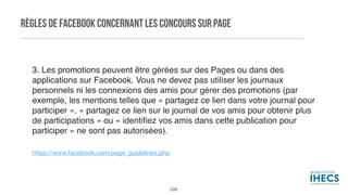 RÈGLES DE FACEBOOK CONCERNANT LES CONCOURS SUR PAGE
https://www.facebook.com/page_guidelines.php
3. Les promotions peuvent être gérées sur des Pages ou dans des
applications sur Facebook. Vous ne devez pas utiliser les journaux
personnels ni les connexions des amis pour gérer des promotions (par
exemple, les mentions telles que « partagez ce lien dans votre journal pour
participer », « partagez ce lien sur le journal de vos amis pour obtenir plus
de participations » ou « identiﬁez vos amis dans cette publication pour
participer » ne sont pas autorisées).
226
 