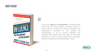 MUST READ!
«Pour écrire Influence et manipulation, Cialdini prétend
avoir passé trois ans incognito, se faisant recruter et
former par des vendeurs de voitures d'occasion, des
organisations caritatives et des sociétés de
télémarketing, ce qui lui permet d'observer des
situations de persuasion de la vie réelle. Le livre passe
également en revue un grand nombre des principales
théories et expériences de la psychologie sociale.
44
 