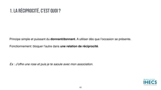 1. LA RÉCIPROCITÉ, C’EST QUOI ?
Principe simple et puissant du donnant/donnant. A utiliser dès que l’occasion se présente.
Fonctionnement: bloquer l’autre dans une relation de réciprocité.
 
Ex : J’offre une rose et puis je te saoule avec mon association.
48
 