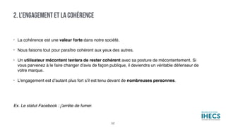 • La cohérence est une valeur forte dans notre société.
• Nous faisons tout pour paraître cohérent aux yeux des autres.
• Un utilisateur mécontent tentera de rester cohérent avec sa posture de mécontentement. Si
vous parvenez à le faire changer d’avis de façon publique, il deviendra un véritable défenseur de
votre marque.
• L’engagement est d’autant plus fort s’il est tenu devant de nombreuses personnes.
Ex. Le statut Facebook : j’arrête de fumer.
2. L’ENGAGEMENT ET LA COHÉRENCE
52
 