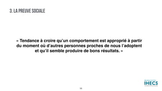 3. LA PREUVE SOCIALE
« Tendance à croire qu’un comportement est approprié à partir
du moment où d’autres personnes proches de nous l’adoptent
et qu’il semble produire de bons résultats. »
56
 
