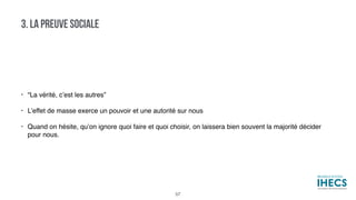 • “La vérité, c’est les autres”
• L’effet de masse exerce un pouvoir et une autorité sur nous
• Quand on hésite, qu’on ignore quoi faire et quoi choisir, on laissera bien souvent la majorité décider
pour nous.
3. LA PREUVE SOCIALE
57
 