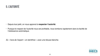 • Depuis tout petit, on nous apprend à respecter l’autorité.
• Puisque le respect de l’autorité nous est proﬁtable, nous tombons rapidement dans la facilité de
l’obéissance automatique.
Ex : l’avis de l’expert « en dentifrice » avec une blouse blanche.
5. L’AUTORITÉ
68
 