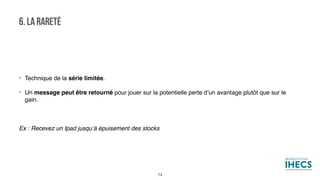 • Technique de la série limitée.
• Un message peut être retourné pour jouer sur la potentielle perte d’un avantage plutôt que sur le
gain.
Ex : Recevez un Ipad jusqu’à épuisement des stocks
6. LA RARETÉ
74
 