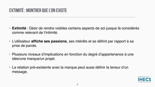 EXTIMITÉ : MONTRER QUE L’ON EXISTE
• Extimité : Désir de rendre visibles certains aspects de soi jusque là considérés
comme relevant de l’intimité.
• L’utilisateur afﬁche ses passions, ses intérêts et se déﬁnit par rapport à sa
prise de parole.
• Plusieurs niveaux d’implications en fonction du degré d’appartenance à une
idée/une marque/un projet.
• La relation pré-existente avec la marque peut aussi déﬁnir la teneur d’un
message.
8
 