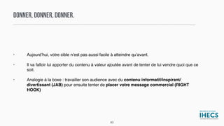 DONNER, DONNER, DONNER.
• Aujourd’hui, votre cible n’est pas aussi facile à atteindre qu’avant.
• Il va falloir lui apporter du contenu à valeur ajoutée avant de tenter de lui vendre quoi que ce
soit.
• Analogie à la boxe : travailler son audience avec du contenu informatif/inspirant/
divertissant (JAB) pour ensuite tenter de placer votre message commercial (RIGHT
HOOK)
83
 