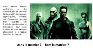 Nous serons bientôt
confrontés à des
Architectures de Données
Fictives (ADF) immersives,
sophistiquées, crédibles
qui s’appuieront sur nos
biais cognitifs, nos
fragilités émotionnelles et
biologiques pour nous
tromper et pour exploiter
pleinement le « facteur
humain » en attaque.
Dans la matrice ? - hors la matrice ?
 
