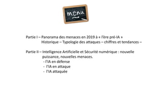 Partie I – Panorama des menaces en 2019 à « l’ère pré-IA »
Historique – Typologie des attaques – chiffres et tendances –
Partie II – Intelligence Artificielle et Sécurité numérique : nouvelle
puissance, nouvelles menaces.
- l’IA en défense
- l’IA en attaque
- l’IA attaquée
 