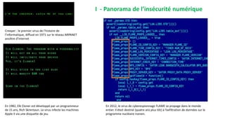 Creeper : le premier virus de l’histoire de
l’informatique, diffusé en 1971 sur le réseau ARPANET
ancêtre d’Internet
En 1982, Elk Cloner est développé par un programmeur
de 15 ans, Rich Skrentaun. Le virus infecte les machines
Apple II via une disquette de jeu.
En 2012, le virus de cyberespionnage FLAME se propage dans le monde
entier. Il était destiné (quatre ans plus tôt) à l’exfiltration de données sur le
programme nucléaire iranien.
I - Panorama de l’insécurité numérique
 