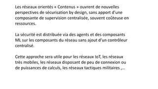 Les réseaux orientés « Contenus » ouvrent de nouvelles
perspectives de sécurisation by design, sans apport d’une
composante de supervision centralisée, souvent coûteuse en
ressources.
La sécurité est distribuée via des agents et des composants
ML sur les composants du réseau sans ajout d’un contrôleur
centralisé.
Cette approche sera utile pour les réseaux IoT, les réseaux
très mobiles, les réseaux disposant de peu de connexion ou
de puissances de calculs, les réseaux tactiques militaires ,…
 