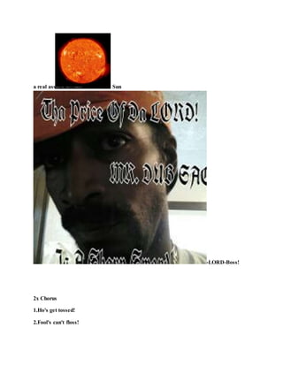 a real ass Sun
-LORD-Boss!
2x Chorus
1.Ho's get tossed!
2.Fool's can't floss!
 