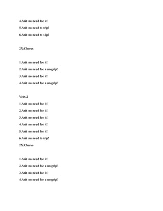 4.Anit no need foe it!
5.Anit no need to trip!
6.Anit no need to slip!
2X:Chorus
1.Anit no need foe it!
2.Anit no need foe a un-grip!
3.Anit no need foe it!
4.Anit no need foe a un-grip!
Vers.2
1.Anit no need foe it!
2.Anit no need foe it!
3.Anit no need foe it!
4.Anit no need foe it!
5.Anit no need foe it!
6.Anit no need to trip!
2X:Chorus
1.Anit no need foe it!
2.Anit no need foe a un-grip!
3.Anit no need foe it!
4.Anit no need foe a un-grip!
 