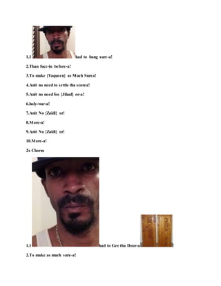 1.I had to bang sure-a!
2.Than fucc-in before-a!
3.To make {Yaqueen} as Much Surea!
4.Anit no need to settle tha scorea!
5.Anit no need foe {Jihad} or-a!
6.holy-war-a!
7.Anit No {Zaidi} or!
8.More-a!
9.Anit No {Zaidi} or!
10.More-a!
2x Chorus
1.I had to Gee tha Door-a !
2.To make as much sure-a!
 