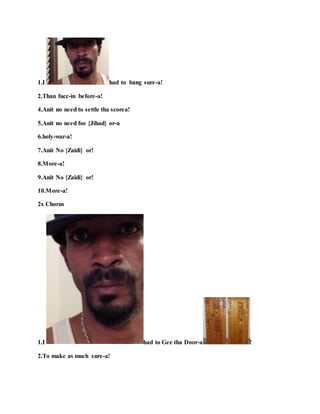 1.I had to bang sure-a!
2.Than fucc-in before-a!
4.Anit no need to settle tha scorea!
5.Anit no need foe {Jihad} or-a
6.holy-war-a!
7.Anit No {Zaidi} or!
8.More-a!
9.Anit No {Zaidi} or!
10.More-a!
2x Chorus
1.I had to Gee tha Door-a !
2.To make as much sure-a!
 