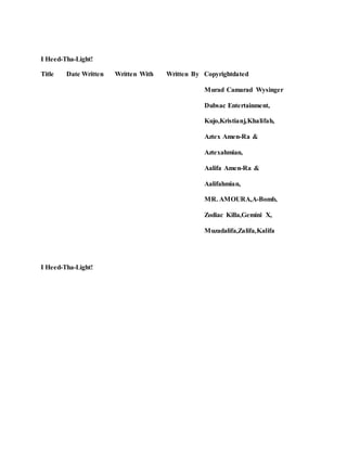I Heed-Tha-Light!
Title Date Written Written With Written By Copyrightdated
Murad Camarad Wysinger
Dubsac Entertainment,
Kujo,Kristianj,Khalifah,
Aztex Amen-Ra &
Aztexahmian,
Aalifa Amen-Ra &
Aalifahmian,
MR. AMOURA,A-Bomb,
Zodiac Killa,Gemini X,
Muzadalifa,Zalifa,Kalifa
I Heed-Tha-Light!
 