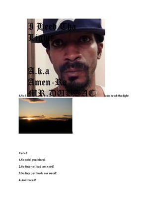 4.So I can heed-tha-light
!
Vers.2
1.So ooh! you bleed!
2.So fucc yo! bad ass seed!
3.So fucc yo! bunk ass weed!
4.And tweed!
 
