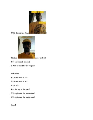 3.Wit dis real ass Aztex !
4.Indian power reflect!
5.To show much respect!
6. Anit no need foe dis-respect!
2x:Chorus
1.Anit no need to vex!
2.Anit no need to hex!
3.Tha tex!
4.At tha top of tha apex!
5.To tryin rule tha metro-plex!
6.To tryin rule tha metro-plex!
Vers.2
 