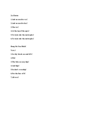 2x:Chorus
1.Anit no need to vex!
2.Anit no need to hex!
3.Tha tex!
4.At tha top of tha apex!
5.To tryin rule tha metro-plex!
6.To tryin rule tha metro-plex!
Bang On You Bitch!
Vers.1
1.So why break ass and tit's!
2.Wit!
3.Tha fake ass ussy lips!
4.And hips!
5.So don't evendrip!
6.Foe tha fucc of it!
7.All over!
 