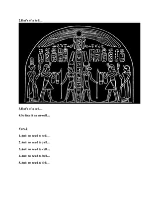 2.Dat’s of a hell…
3.Dat’s of a cell…
4.So fucc it as un-well…
Vers.2
1.Anit no need to tell…
2.Anit no need to yell…
3.Anit no need to cell…
4.Anit no need to bell…
5.Anit no need to fell…
 