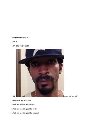 Sun-LORD-Boss! Pt.1
Vers.1
1.It's like Micro-soft!
2.I'll erase yo! ass off!
3.Foe tryin act real soft!
4.Anit no need to take a lost!
5.Anit no need to pay tha cost!
6.Anit no need to pay tha on-cost!
 