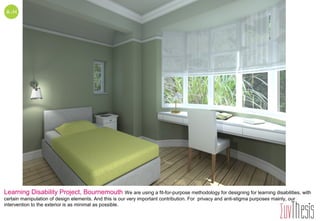 Learning Disability Project, Bournemouth We are using a fit-for-purpose methodology for designing for learning disabilities, with
certain manipulation of design elements. And this is our very important contribution. For privacy and anti-stigma purposes mainly, our
intervention to the exterior is as minimal as possible.
 