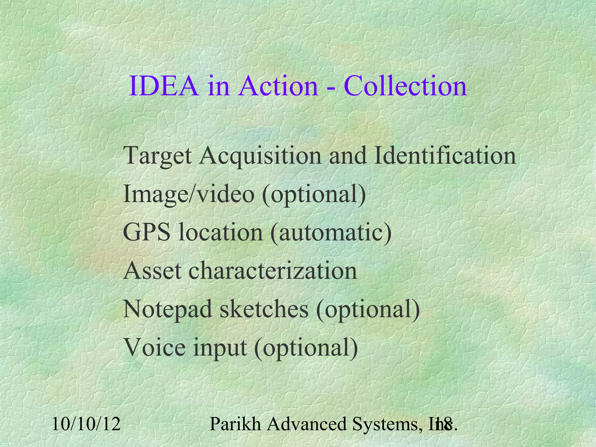 IDEA in Action - Collection

           Target Acquisition and Identification
           Image/video (optional)
           GPS location (automatic)
           Asset characterization
           Notepad sketches (optional)
           Voice input (optional)

10/10/12           Parikh Advanced Systems, Inc.
                                             18
 