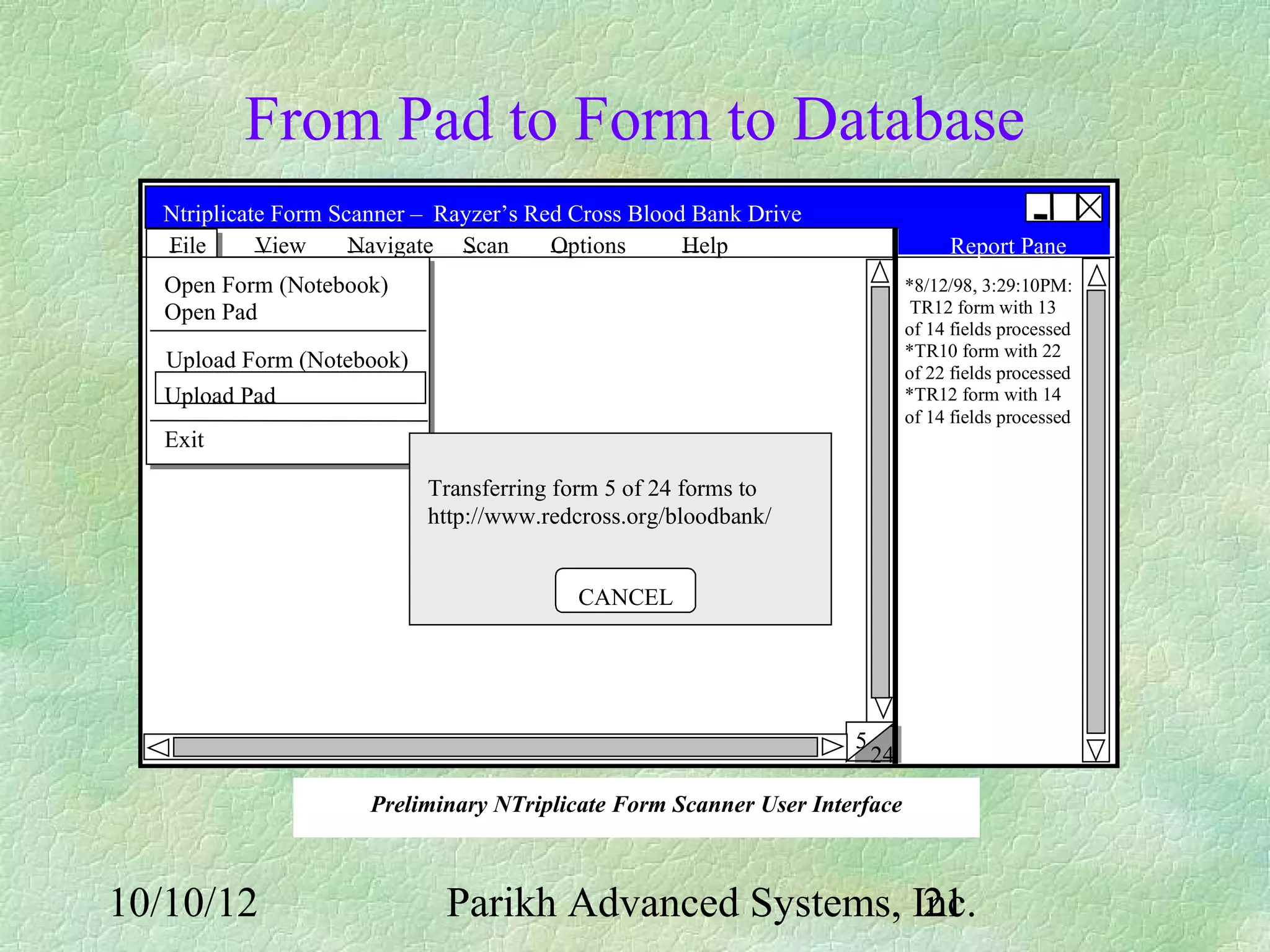 From Pad to Form to Database
  Ntriplicate Form Scanner – Rayzer’s Red Cross Blood Bank Drive
  File      View     Navigate Scan      Options      Help                         Report Pane
   Open Form (Notebook)                                                      *8/12/98, 3:29:10PM:
   Open Pad                                                                   TR12 form with 13
                                                                             of 14 fields processed
                                                                             *TR10 form with 22
   Upload Form (Notebook)                                                    of 22 fields processed
   Upload Pad                                                                *TR12 form with 14
                                                                             of 14 fields processed
   Exit

                            Transferring form 5 of 24 forms to
                            http://www.redcross.org/bloodbank/


                                          CANCEL




                                                                    5
                                                                        24

                      Preliminary NTriplicate Form Scanner User Interface



10/10/12                     Parikh Advanced Systems, Inc.
                                                       21
 
