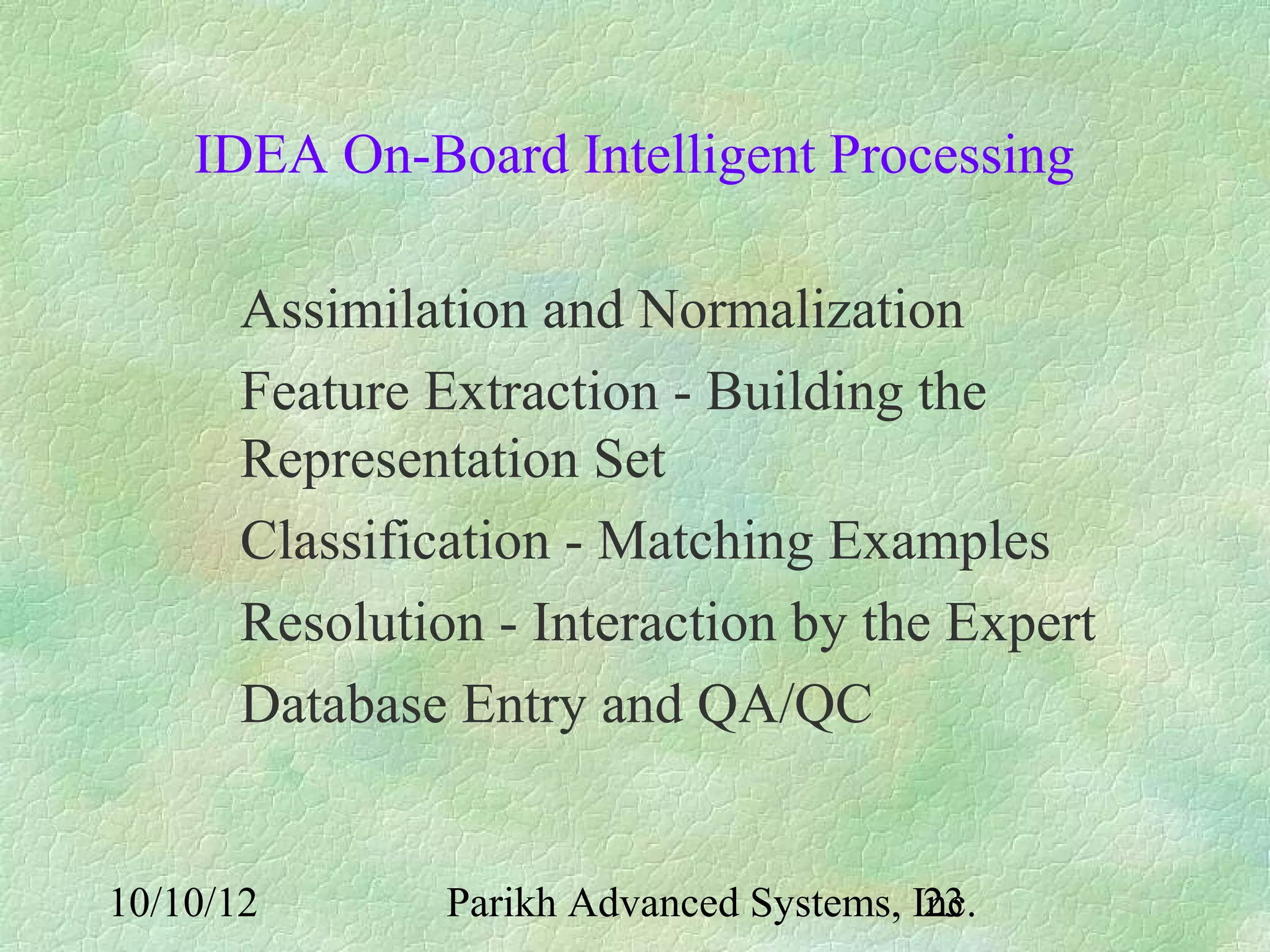 IDEA On-Board Intelligent Processing

       Assimilation and Normalization
       Feature Extraction - Building the
       Representation Set
       Classification - Matching Examples
       Resolution - Interaction by the Expert
       Database Entry and QA/QC


10/10/12        Parikh Advanced Systems, Inc.
                                          23
 