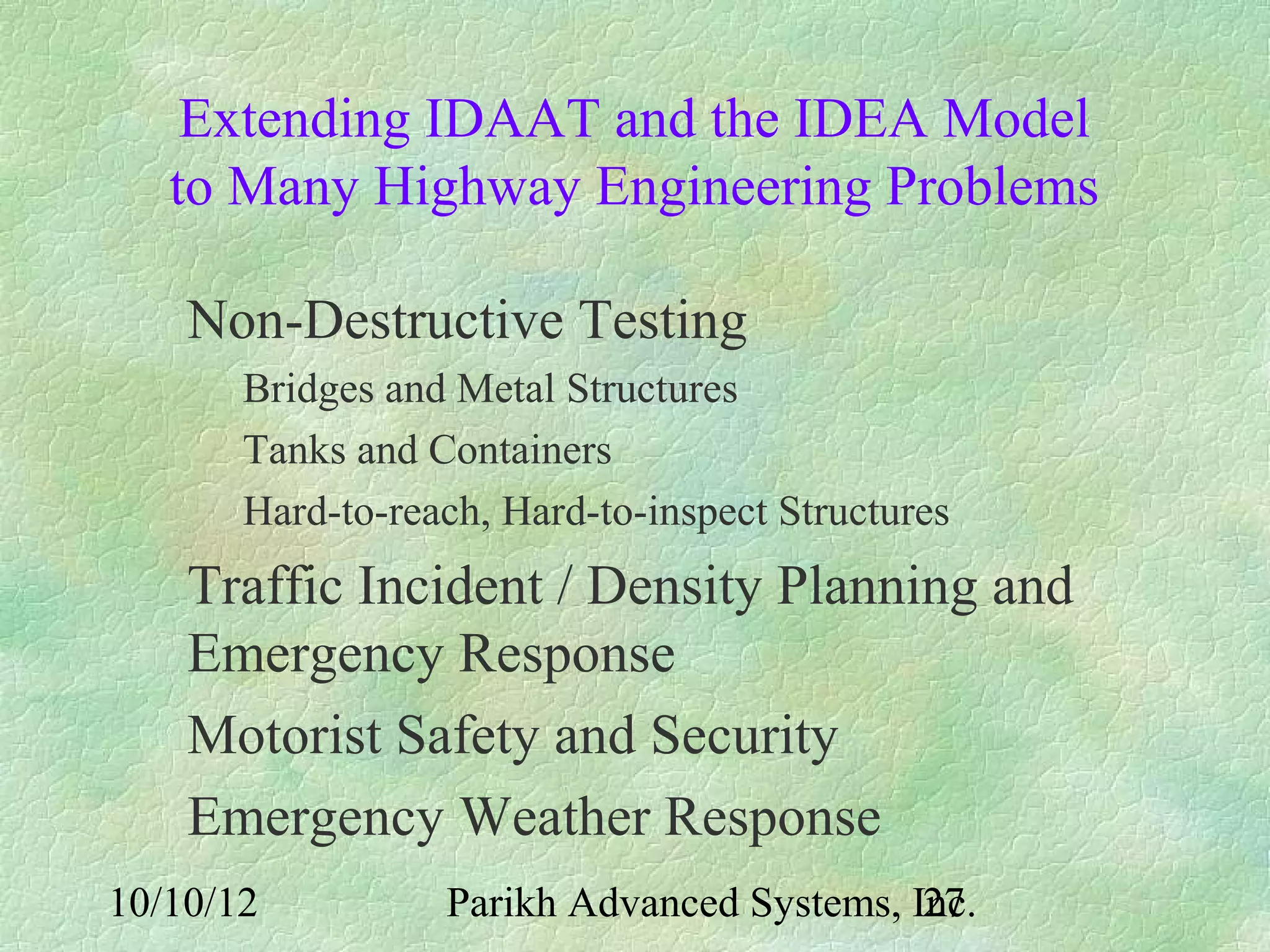 Extending IDAAT and the IDEA Model
   to Many Highway Engineering Problems

    Non-Destructive Testing
       Bridges and Metal Structures
       Tanks and Containers
       Hard-to-reach, Hard-to-inspect Structures
    Traffic Incident / Density Planning and
    Emergency Response
    Motorist Safety and Security
    Emergency Weather Response
10/10/12          Parikh Advanced Systems, Inc.
                                            27
 